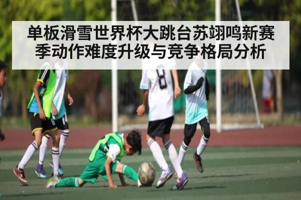 单板滑雪世界杯大跳台苏翊鸣新赛季动作难度升级与竞争格局分析